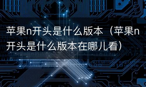 苹果n开头是什么版本（苹果n开头是什么版本在哪儿看）