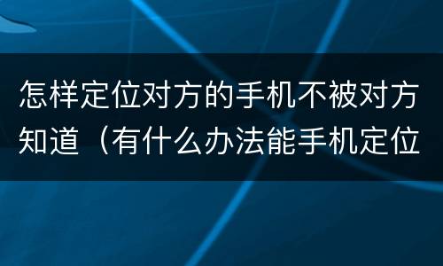 怎样定位对方的手机不被对方知道（有什么办法能手机定位不被对方知道）