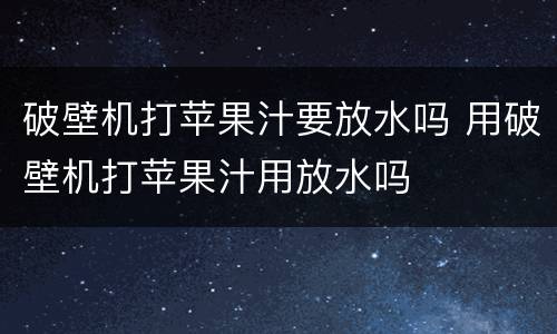 破壁机打苹果汁要放水吗 用破壁机打苹果汁用放水吗