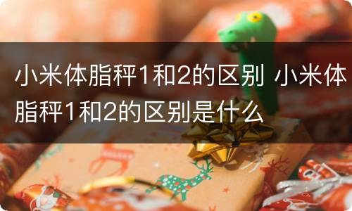 小米体脂秤1和2的区别 小米体脂秤1和2的区别是什么