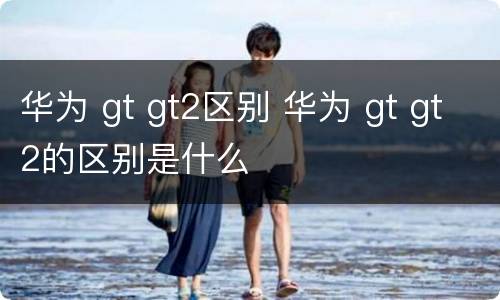 华为 gt gt2区别 华为 gt gt2的区别是什么