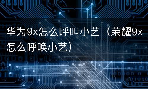 华为9x怎么呼叫小艺（荣耀9x怎么呼唤小艺）