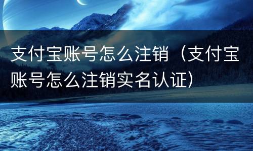 支付宝账号怎么注销（支付宝账号怎么注销实名认证）