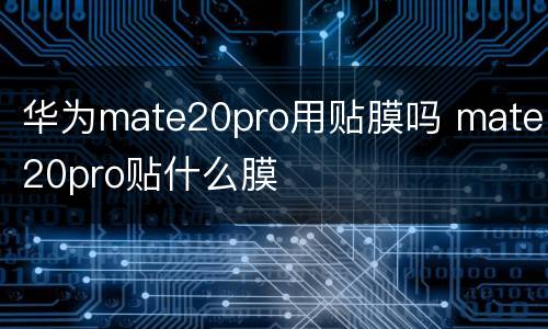 华为mate20pro用贴膜吗 mate20pro贴什么膜