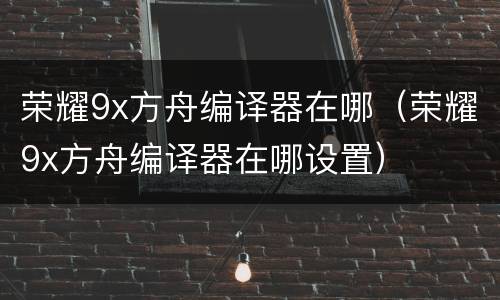 荣耀9x方舟编译器在哪（荣耀9x方舟编译器在哪设置）