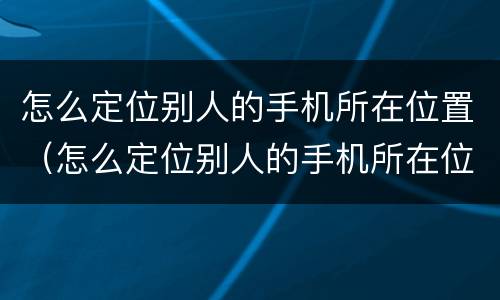 怎么定位别人的手机所在位置（怎么定位别人的手机所在位置呢）