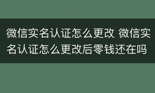 微信实名认证怎么更改 微信实名认证怎么更改后零钱还在吗