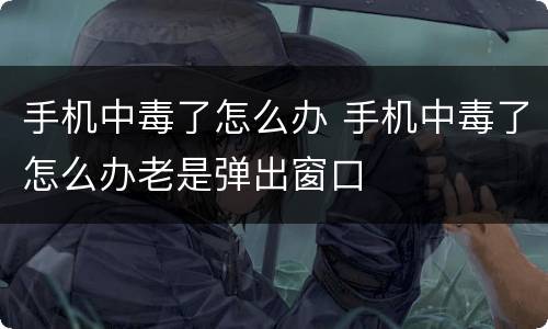 手机中毒了怎么办 手机中毒了怎么办老是弹出窗口