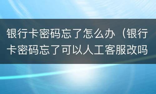 银行卡密码忘了怎么办（银行卡密码忘了可以人工客服改吗）
