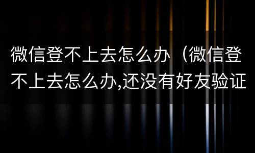 微信登不上去怎么办（微信登不上去怎么办,还没有好友验证）