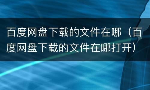 百度网盘下载的文件在哪（百度网盘下载的文件在哪打开）
