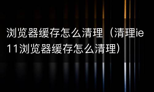 浏览器缓存怎么清理（清理ie11浏览器缓存怎么清理）