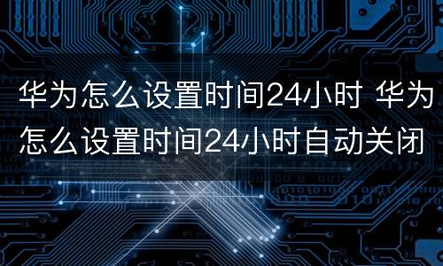 华为怎么设置时间24小时 华为怎么设置时间24小时自动关闭