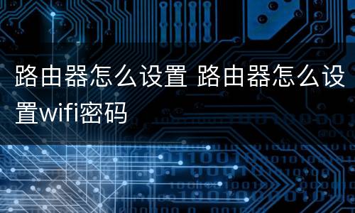 路由器怎么设置 路由器怎么设置wifi密码