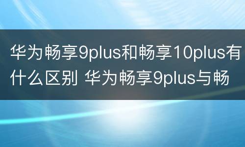 华为畅享9plus和畅享10plus有什么区别 华为畅享9plus与畅享10什么区别