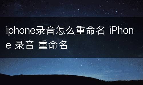 iphone录音怎么重命名 iPhone 录音 重命名