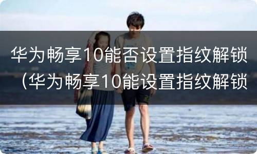 华为畅享10能否设置指纹解锁（华为畅享10能设置指纹解锁吗）