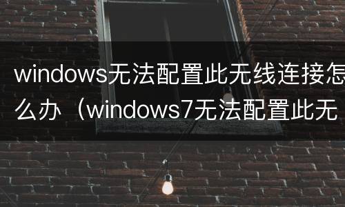 windows无法配置此无线连接怎么办（windows7无法配置此无线连接）