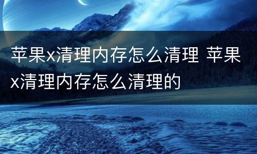 苹果x清理内存怎么清理 苹果x清理内存怎么清理的