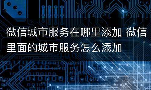 微信城市服务在哪里添加 微信里面的城市服务怎么添加