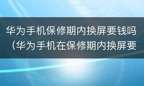 华为手机保修期内换屏要钱吗（华为手机在保修期内换屏要钱吗）