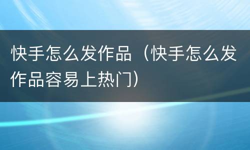 快手怎么发作品（快手怎么发作品容易上热门）