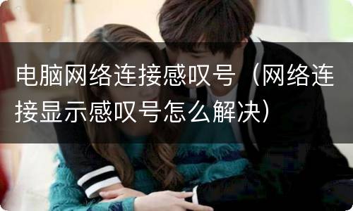 电脑网络连接感叹号（网络连接显示感叹号怎么解决）