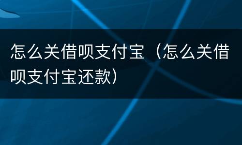 怎么关借呗支付宝（怎么关借呗支付宝还款）