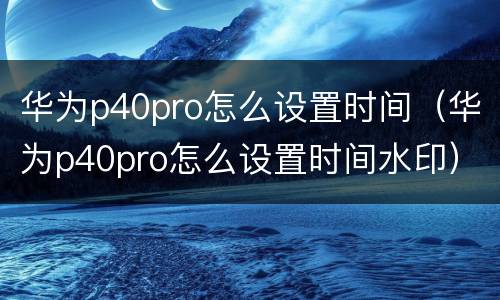 华为p40pro怎么设置时间（华为p40pro怎么设置时间水印）