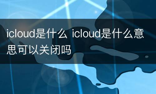 icloud是什么 icloud是什么意思可以关闭吗