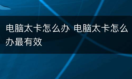 电脑太卡怎么办 电脑太卡怎么办最有效