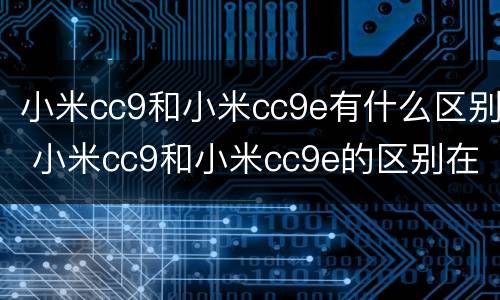 小米cc9和小米cc9e有什么区别 小米cc9和小米cc9e的区别在哪里
