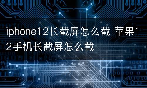 iphone12长截屏怎么截 苹果12手机长截屏怎么截