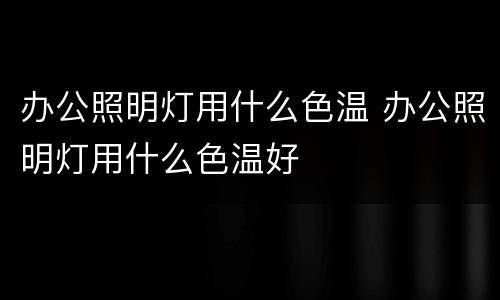 办公照明灯用什么色温 办公照明灯用什么色温好