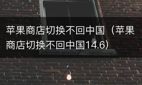 苹果商店切换不回中国（苹果商店切换不回中国14.6）