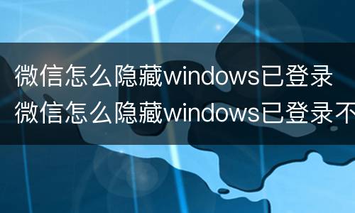 微信怎么隐藏windows已登录 微信怎么隐藏windows已登录不被手机发现