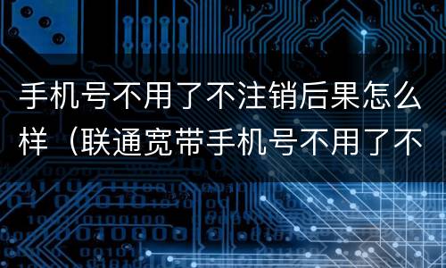 手机号不用了不注销后果怎么样（联通宽带手机号不用了不注销后果怎么样）