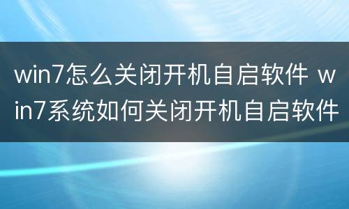 win7怎么关闭开机自启软件 win7系统如何关闭开机自启软件