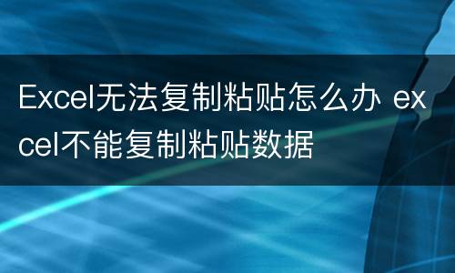 Excel无法复制粘贴怎么办 excel不能复制粘贴数据
