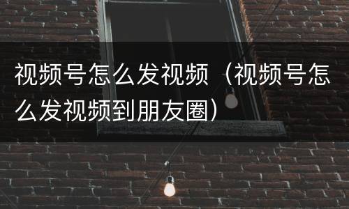 视频号怎么发视频（视频号怎么发视频到朋友圈）