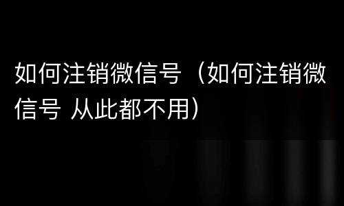 如何注销微信号（如何注销微信号 从此都不用）