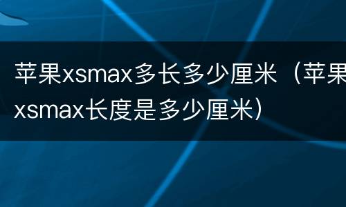 苹果xsmax多长多少厘米（苹果xsmax长度是多少厘米）