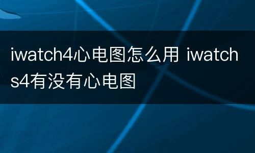 iwatch4心电图怎么用 iwatchs4有没有心电图