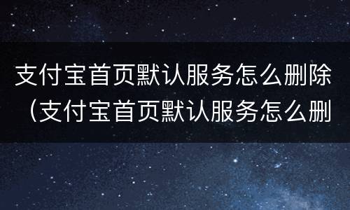 支付宝首页默认服务怎么删除（支付宝首页默认服务怎么删除啊）