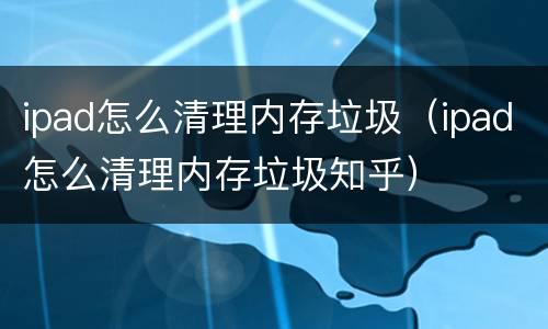 ipad怎么清理内存垃圾（ipad怎么清理内存垃圾知乎）