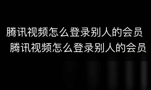 腾讯视频怎么登录别人的会员 腾讯视频怎么登录别人的会员微信账号