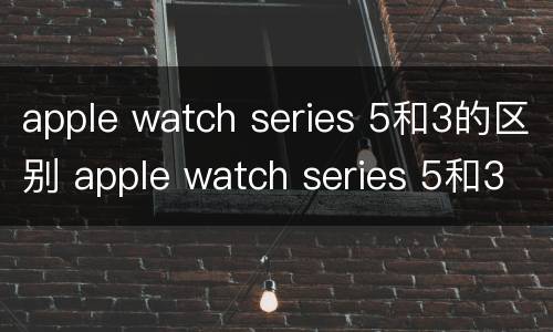 apple watch series 5和3的区别 apple watch series 5和3的区别是什么
