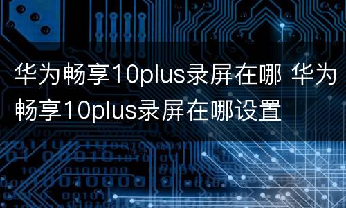 华为畅享10plus录屏在哪 华为畅享10plus录屏在哪设置