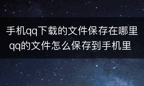 手机qq下载的文件保存在哪里 qq的文件怎么保存到手机里