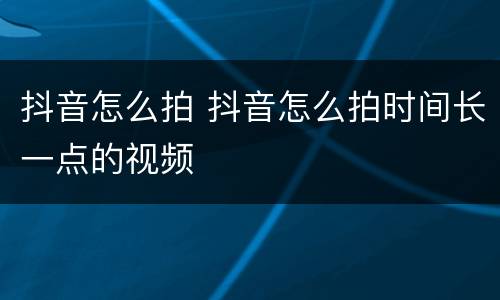 抖音怎么拍 抖音怎么拍时间长一点的视频